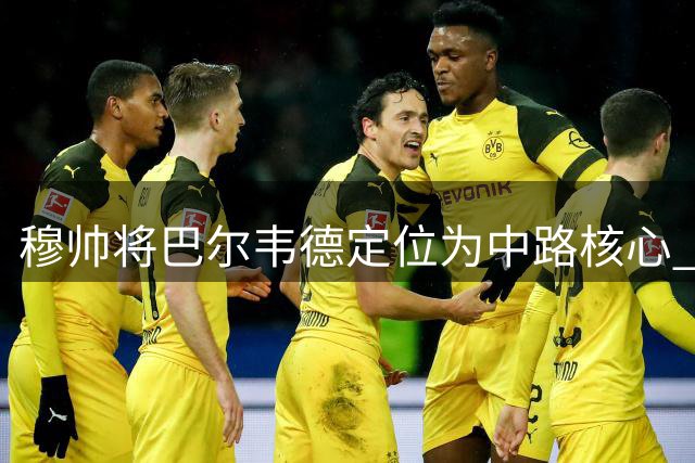穆帅将巴尔韦德定位为中路核心 视其攻防价值为关键